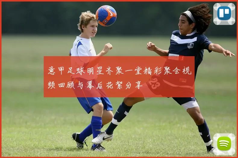 意甲足球明星齐聚一堂精彩聚会视频回顾与幕后花絮分享