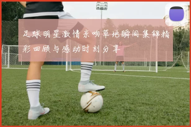 足球明星激情亲吻草地瞬间集锦精彩回顾与感动时刻分享