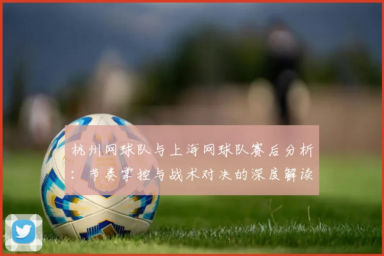 杭州网球队与上海网球队赛后分析：节奏掌控与战术对决的深度解读