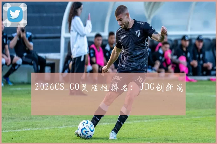 2026CS_GO灵活性排名：JDG创新高